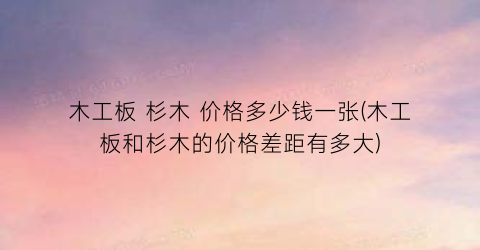 木工板 杉木 价格多少钱一张(木工板和杉木的价格差距有多大)